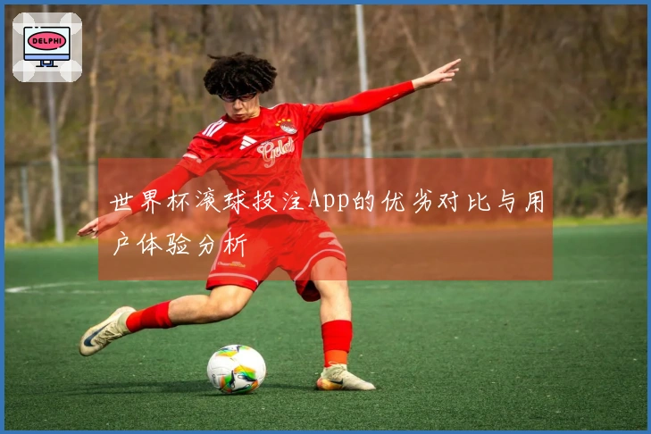 世界杯滚球投注App的优劣对比与用户体验分析