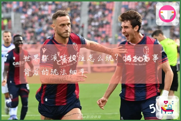 世界杯滚球投注怎么玩？揭秘赛事背后的玩法细节