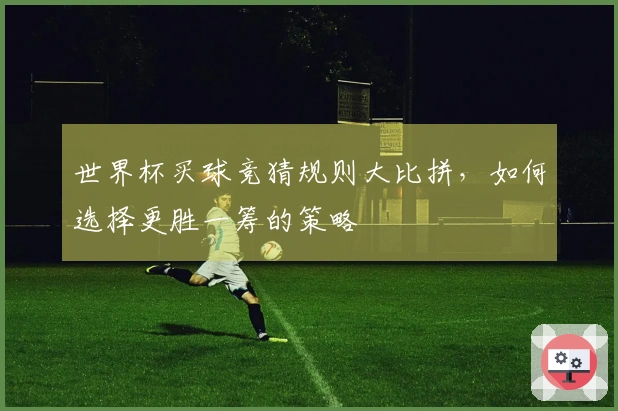 世界杯买球竞猜规则大比拼，如何选择更胜一筹的策略
