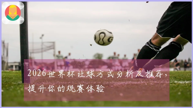 2026世界杯让球方式分析及推荐，提升你的观赛体验